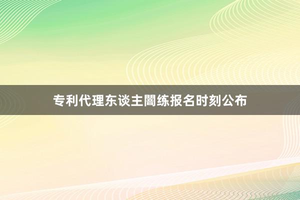 专利代理东谈主闇练报名时刻公布