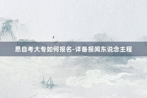 思自考大专如何报名-详备报闻东说念主程
