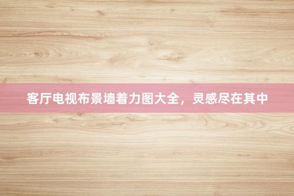 客厅电视布景墙着力图大全，灵感尽在其中
