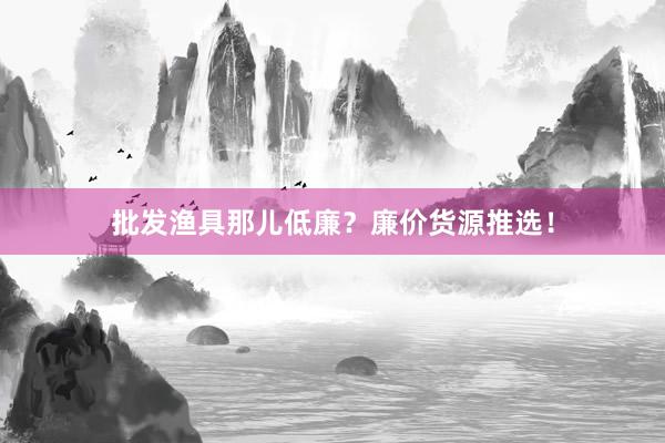 批发渔具那儿低廉？廉价货源推选！