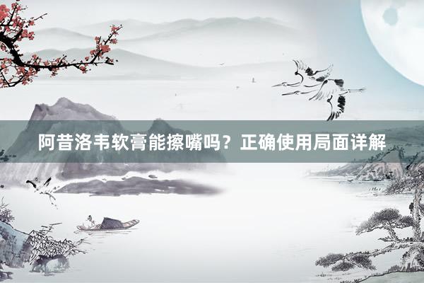 阿昔洛韦软膏能擦嘴吗？正确使用局面详解